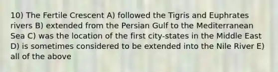 10) The Fertile Crescent A) followed the Tigris and Euphrates rivers B) extended from the Persian Gulf to the Mediterranean Sea C) was the location of the first city-states in the Middle East D) is sometimes considered to be extended into the Nile River E) all of the above