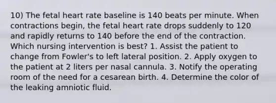 10) The fetal heart rate baseline is 140 beats per minute. When contractions begin, the fetal heart rate drops suddenly to 120 and rapidly returns to 140 before the end of the contraction. Which nursing intervention is best? 1. Assist the patient to change from Fowler's to left lateral position. 2. Apply oxygen to the patient at 2 liters per nasal cannula. 3. Notify the operating room of the need for a cesarean birth. 4. Determine the color of the leaking amniotic fluid.