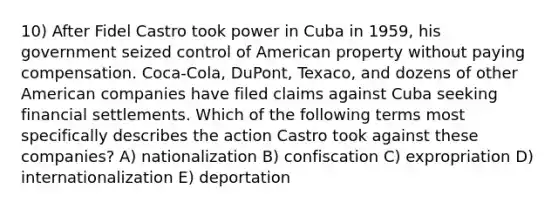 10) After Fidel Castro took power in Cuba in 1959, his government seized control of American property without paying compensation. Coca-Cola, DuPont, Texaco, and dozens of other American companies have filed claims against Cuba seeking financial settlements. Which of the following terms most specifically describes the action Castro took against these companies? A) nationalization B) confiscation C) expropriation D) internationalization E) deportation