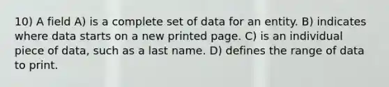 10) A field A) is a complete set of data for an entity. B) indicates where data starts on a new printed page. C) is an individual piece of data, such as a last name. D) defines the range of data to print.