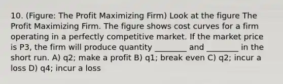 10. (Figure: The Profit Maximizing Firm) Look at the figure The Profit Maximizing Firm. The figure shows cost curves for a firm operating in a perfectly competitive market. If the market price is P3, the firm will produce quantity ________ and ________ in the short run. A) q2; make a profit B) q1; break even C) q2; incur a loss D) q4; incur a loss