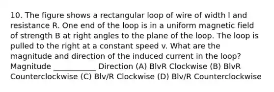 10. The figure shows a rectangular loop of wire of width l and resistance R. One end of the loop is in a uniform magnetic field of strength B at right angles to the plane of the loop. The loop is pulled to the right at a constant speed v. What are the magnitude and direction of the induced current in the loop? Magnitude ___________ Direction (A) BlvR Clockwise (B) BlvR Counterclockwise (C) Blv/R Clockwise (D) Blv/R Counterclockwise