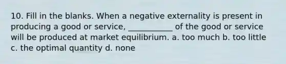 10. Fill in the blanks. When a negative externality is present in producing a good or service, ___________ of the good or service will be produced at market equilibrium. a. too much b. too little c. the optimal quantity d. none