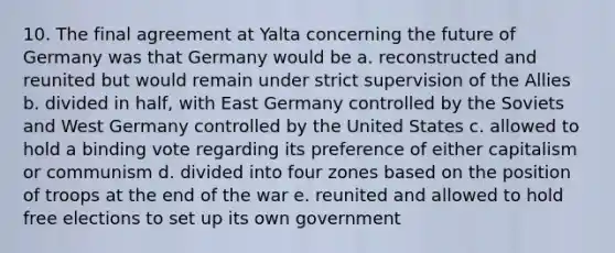 10. The final agreement at Yalta concerning the future of Germany was that Germany would be a. reconstructed and reunited but would remain under strict supervision of the Allies b. divided in half, with East Germany controlled by the Soviets and West Germany controlled by the United States c. allowed to hold a binding vote regarding its preference of either capitalism or communism d. divided into four zones based on the position of troops at the end of the war e. reunited and allowed to hold free elections to set up its own government