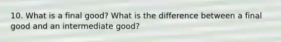 10. What is a final good? What is the difference between a final good and an intermediate good?