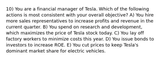 10) You are a financial manager of Tesla. Which of the following actions is most consistent with your overall objective? A) You hire more sales representatives to increase profits and revenue in the current quarter. B) You spend on research and development, which maximizes the price of Tesla stock today. C) You lay off factory workers to minimize costs this year. D) You issue bonds to investors to increase ROE. E) You cut prices to keep Tesla's dominant market share for electric vehicles.