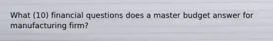 What (10) financial questions does a master budget answer for manufacturing firm?