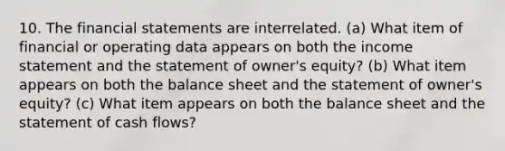 10. The financial statements are interrelated. (a) What item of financial or operating data appears on both the income statement and the statement of owner's equity? (b) What item appears on both the balance sheet and the statement of owner's equity? (c) What item appears on both the balance sheet and the statement of cash flows?