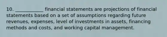 10. ____________ financial statements are projections of financial statements based on a set of assumptions regarding future revenues, expenses, level of investments in assets, financing methods and costs, and working capital management.