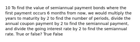 10 To find the value of semiannual payment bonds where the first payment occurs 6 months from now, we would multiply the years to maturity by 2 to find the number of periods, divide the annual coupon payment by 2 to find the semiannual payment, and divide the going interest rate by 2 to find the semiannual rate. True or false? True False