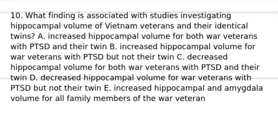 10. What finding is associated with studies investigating hippocampal volume of Vietnam veterans and their identical twins? A. increased hippocampal volume for both war veterans with PTSD and their twin B. increased hippocampal volume for war veterans with PTSD but not their twin C. decreased hippocampal volume for both war veterans with PTSD and their twin D. decreased hippocampal volume for war veterans with PTSD but not their twin E. increased hippocampal and amygdala volume for all family members of the war veteran