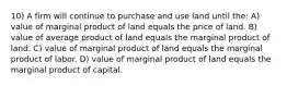 10) A firm will continue to purchase and use land until the: A) value of marginal product of land equals the price of land. B) value of average product of land equals the marginal product of land. C) value of marginal product of land equals the marginal product of labor. D) value of marginal product of land equals the marginal product of capital.