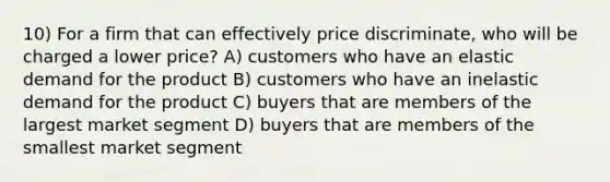 10) For a firm that can effectively price discriminate, who will be charged a lower price? A) customers who have an elastic demand for the product B) customers who have an inelastic demand for the product C) buyers that are members of the largest market segment D) buyers that are members of the smallest market segment