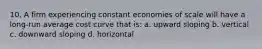 10. A firm experiencing constant economies of scale will have a long-run average cost curve that is: a. upward sloping b. vertical c. downward sloping d. horizontal