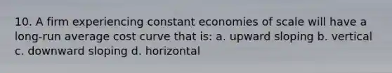 10. A firm experiencing constant economies of scale will have a long-run average cost curve that is: a. upward sloping b. vertical c. downward sloping d. horizontal