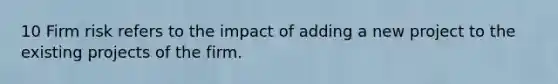 10 Firm risk refers to the impact of adding a new project to the existing projects of the firm.