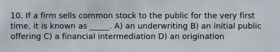 10. If a firm sells common stock to the public for the very first time, it is known as _____. A) an underwriting B) an initial public offering C) a financial intermediation D) an origination