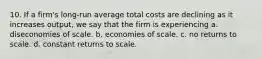 10. If a firm's long-run average total costs are declining as it increases output, we say that the firm is experiencing a. diseconomies of scale. b. economies of scale. c. no returns to scale. d. constant returns to scale.