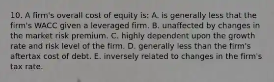 10. A firm's overall cost of equity is: A. is generally less that the firm's WACC given a leveraged firm. B. unaffected by changes in the market risk premium. C. highly dependent upon the growth rate and risk level of the firm. D. generally <a href='https://www.questionai.com/knowledge/k7BtlYpAMX-less-than' class='anchor-knowledge'>less than</a> the firm's aftertax cost of debt. E. inversely related to changes in the firm's tax rate.