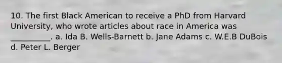 10. The first Black American to receive a PhD from Harvard University, who wrote articles about race in America was __________. a. Ida B. Wells-Barnett b. Jane Adams c. W.E.B DuBois d. Peter L. Berger