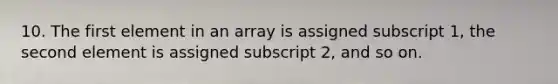 10. The first element in an array is assigned subscript 1, the second element is assigned subscript 2, and so on.