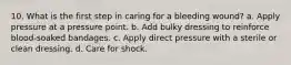 10. What is the first step in caring for a bleeding wound? a. Apply pressure at a pressure point. b. Add bulky dressing to reinforce blood-soaked bandages. c. Apply direct pressure with a sterile or clean dressing. d. Care for shock.