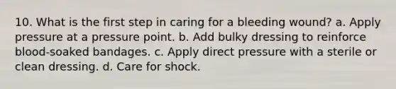 10. What is the first step in caring for a bleeding wound? a. Apply pressure at a pressure point. b. Add bulky dressing to reinforce blood-soaked bandages. c. Apply direct pressure with a sterile or clean dressing. d. Care for shock.