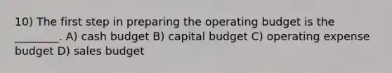 10) The first step in preparing the operating budget is the ________. A) cash budget B) capital budget C) operating expense budget D) sales budget