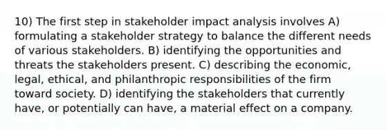 10) The first step in stakeholder impact analysis involves A) formulating a stakeholder strategy to balance the different needs of various stakeholders. B) identifying the opportunities and threats the stakeholders present. C) describing the economic, legal, ethical, and philanthropic responsibilities of the firm toward society. D) identifying the stakeholders that currently have, or potentially can have, a material effect on a company.