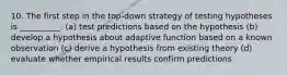 10. The first step in the top-down strategy of testing hypotheses is __________. (a) test predictions based on the hypothesis (b) develop a hypothesis about adaptive function based on a known observation (c) derive a hypothesis from existing theory (d) evaluate whether empirical results confirm predictions