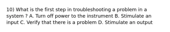 10) What is the first step in troubleshooting a problem in a system ? A. Turn off power to the instrument B. Stimulate an input C. Verify that there is a problem D. Stimulate an output