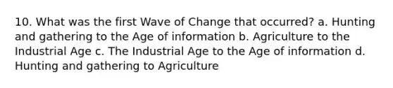 10. What was the first Wave of Change that occurred? a. Hunting and gathering to the Age of information b. Agriculture to the Industrial Age c. The Industrial Age to the Age of information d. Hunting and gathering to Agriculture