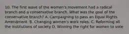 10. The first wave of the women's movement had a radical branch and a conservative branch. What was the goal of the conservative branch? A. Campaigning to pass an Equal Rights Amendment. B. Changing women's work roles. C. Reforming all the institutions of society D. Winning the right for women to vote