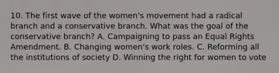 10. The first wave of the women's movement had a radical branch and a conservative branch. What was the goal of the conservative branch? A. Campaigning to pass an Equal Rights Amendment. B. Changing women's work roles. C. Reforming all the institutions of society D. Winning the right for women to vote