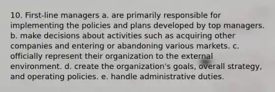 10. First-line managers a. are primarily responsible for implementing the policies and plans developed by top managers. b. make decisions about activities such as acquiring other companies and entering or abandoning various markets. c. officially represent their organization to the external environment. d. create the organization's goals, overall strategy, and operating policies. e. handle administrative duties.