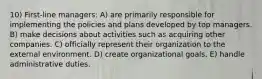 10) First-line managers: A) are primarily responsible for implementing the policies and plans developed by top managers. B) make decisions about activities such as acquiring other companies. C) officially represent their organization to the external environment. D) create organizational goals. E) handle administrative duties.