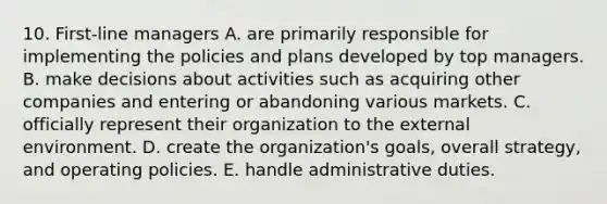 10. First-line managers A. are primarily responsible for implementing the policies and plans developed by top managers. B. make decisions about activities such as acquiring other companies and entering or abandoning various markets. C. officially represent their organization to the external environment. D. create the organization's goals, overall strategy, and operating policies. E. handle administrative duties.