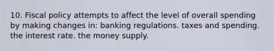 10. Fiscal policy attempts to affect the level of overall spending by making changes in: banking regulations. taxes and spending. the interest rate. the money supply.