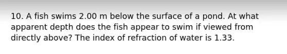 10. A fish swims 2.00 m below the surface of a pond. At what apparent depth does the fish appear to swim if viewed from directly above? The index of refraction of water is 1.33.