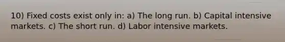 10) Fixed costs exist only in: a) The long run. b) Capital intensive markets. c) The short run. d) Labor intensive markets.