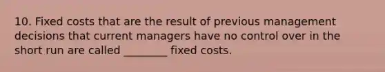 10. Fixed costs that are the result of previous management decisions that current managers have no control over in the short run are called ________ fixed costs.