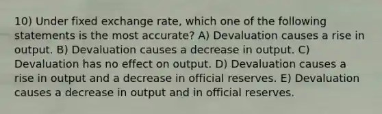 10) Under fixed exchange rate, which one of the following statements is the most accurate? A) Devaluation causes a rise in output. B) Devaluation causes a decrease in output. C) Devaluation has no effect on output. D) Devaluation causes a rise in output and a decrease in official reserves. E) Devaluation causes a decrease in output and in official reserves.