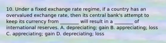 10. Under a fixed exchange rate regime, if a country has an overvalued exchange rate, then its central bank's attempt to keep its currency from ________ will result in a ________ of international reserves. A. depreciating; gain B. appreciating; loss C. appreciating; gain D. depreciating; loss