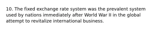 10. The fixed exchange rate system was the prevalent system used by nations immediately after World War II in the global attempt to revitalize international business.