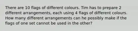 There are 10 flags of different colours. Tim has to prepare 2 different arrangements, each using 4 flags of different colours. How many different arrangements can he possibly make if the flags of one set cannot be used in the other?