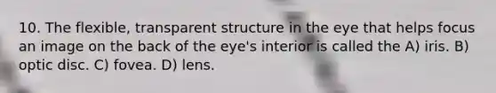 10. The flexible, transparent structure in the eye that helps focus an image on the back of the eye's interior is called the A) iris. B) optic disc. C) fovea. D) lens.