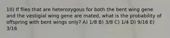 10) If flies that are heterozygous for both the bent wing gene and the vestigial wing gene are mated, what is the probability of offspring with bent wings only? A) 1/8 B) 3/8 C) 1/4 D) 9/16 E) 3/16