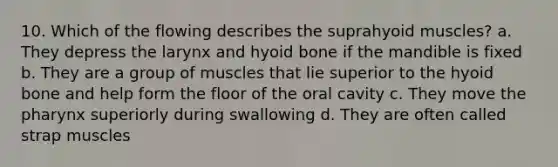 10. Which of the flowing describes the suprahyoid muscles? a. They depress the larynx and hyoid bone if the mandible is fixed b. They are a group of muscles that lie superior to the hyoid bone and help form the floor of the oral cavity c. They move the pharynx superiorly during swallowing d. They are often called strap muscles