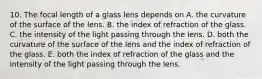 10. The focal length of a glass lens depends on A. the curvature of the surface of the lens. B. the index of refraction of the glass. C. the intensity of the light passing through the lens. D. both the curvature of the surface of the lens and the index of refraction of the glass. E. both the index of refraction of the glass and the intensity of the light passing through the lens.