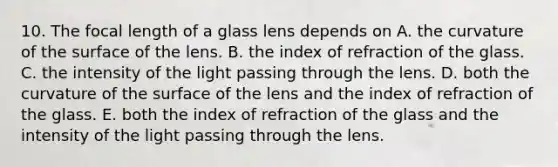 10. The focal length of a glass lens depends on A. the curvature of the surface of the lens. B. the index of refraction of the glass. C. the intensity of the light passing through the lens. D. both the curvature of the surface of the lens and the index of refraction of the glass. E. both the index of refraction of the glass and the intensity of the light passing through the lens.